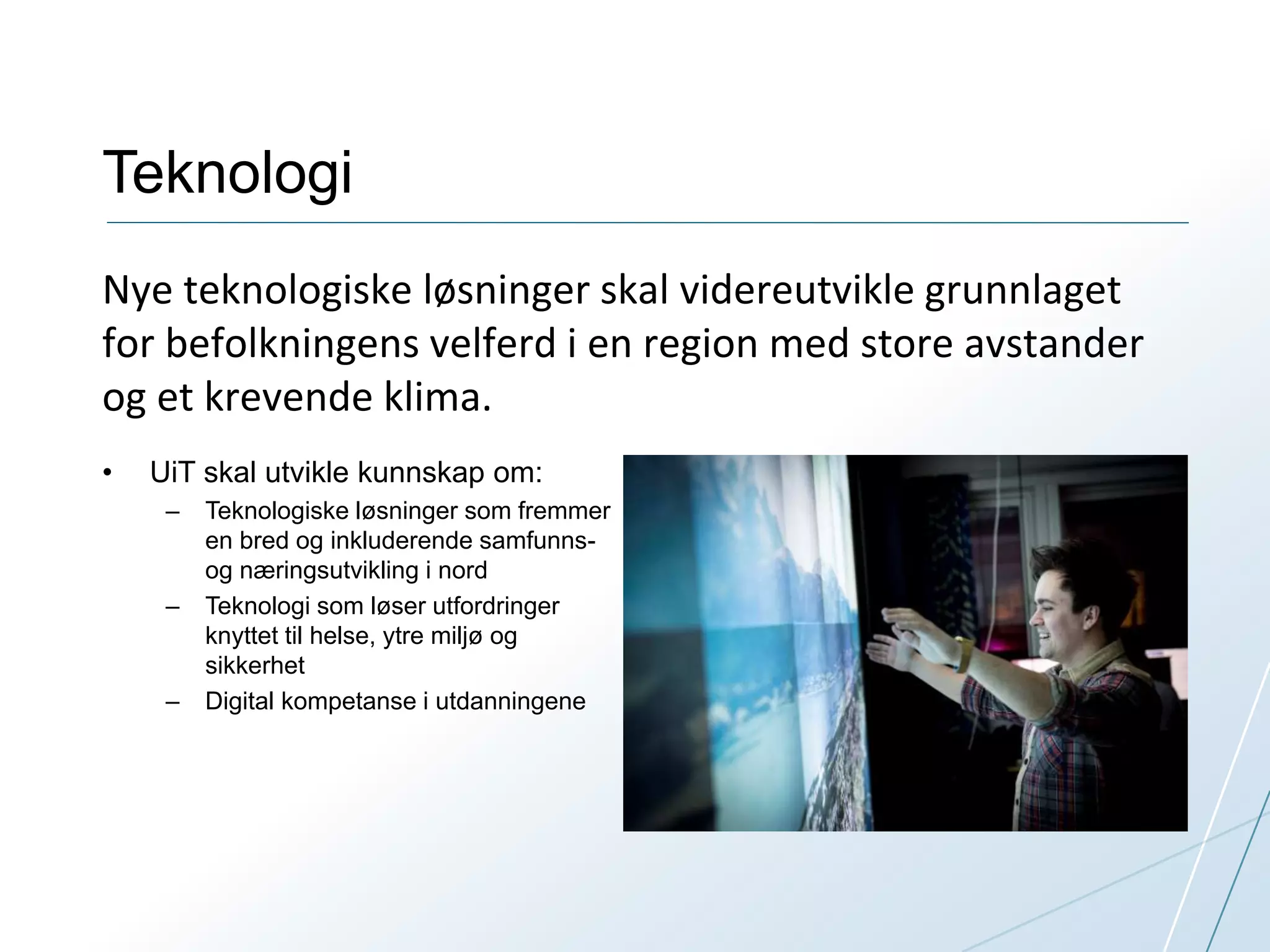 Teknologi 
Nye teknologiske løsninger skal videreutvikle grunnlaget 
for befolkningens velferd i en region med store avstander 
og et krevende klima. 
• UiT skal utvikle kunnskap om: 
– Teknologiske løsninger som fremmer 
en bred og inkluderende samfunns-og 
næringsutvikling i nord 
– Teknologi som løser utfordringer 
knyttet til helse, ytre miljø og 
sikkerhet 
– Digital kompetanse i utdanningene 
 