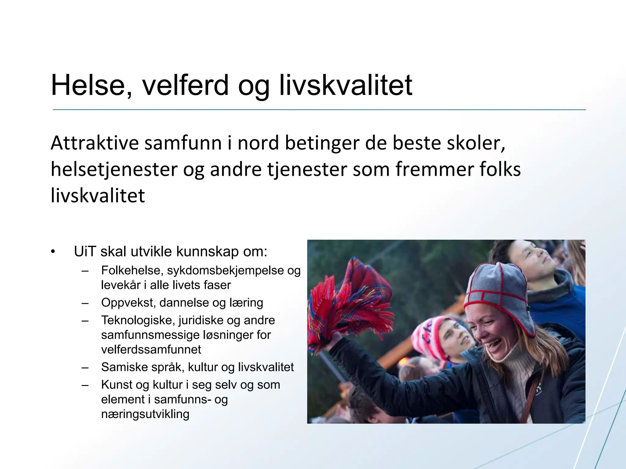 Helse, velferd og livskvalitet 
Attraktive samfunn i nord betinger de beste skoler, 
helsetjenester og andre tjenester som fremmer folks 
livskvalitet 
• UiT skal utvikle kunnskap om: 
– Folkehelse, sykdomsbekjempelse og 
levekår i alle livets faser 
– Oppvekst, dannelse og læring 
– Teknologiske, juridiske og andre 
samfunnsmessige løsninger for 
velferdssamfunnet 
– Samiske språk, kultur og livskvalitet 
– Kunst og kultur i seg selv og som 
element i samfunns- og 
næringsutvikling 
 