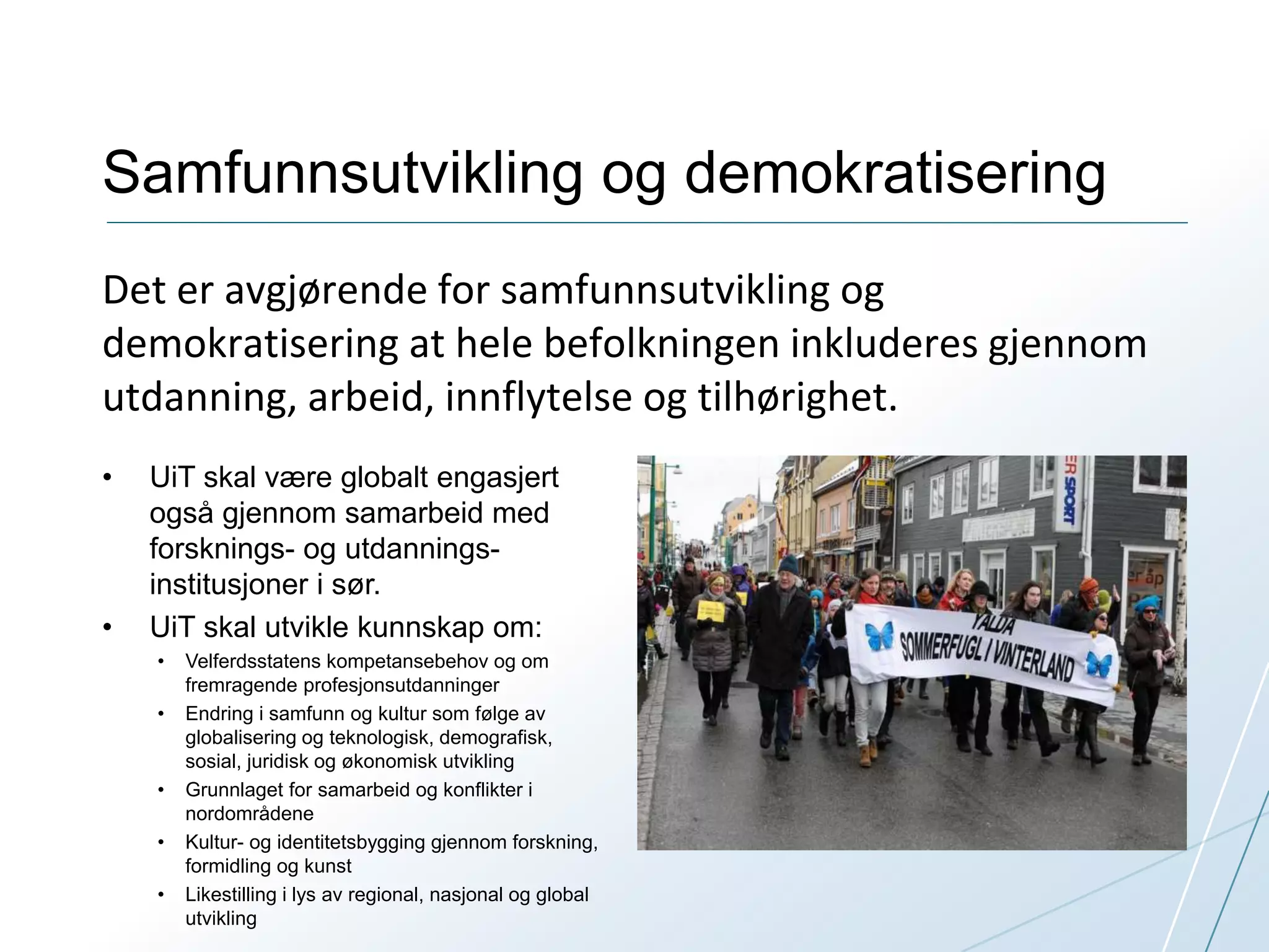 Samfunnsutvikling og demokratisering 
Det er avgjørende for samfunnsutvikling og 
demokratisering at hele befolkningen inkluderes gjennom 
utdanning, arbeid, innflytelse og tilhørighet. 
• UiT skal være globalt engasjert 
også gjennom samarbeid med 
forsknings- og utdannings-institusjoner 
i sør. 
• UiT skal utvikle kunnskap om: 
• Velferdsstatens kompetansebehov og om 
fremragende profesjonsutdanninger 
• Endring i samfunn og kultur som følge av 
globalisering og teknologisk, demografisk, 
sosial, juridisk og økonomisk utvikling 
• Grunnlaget for samarbeid og konflikter i 
nordområdene 
• Kultur- og identitetsbygging gjennom forskning, 
formidling og kunst 
• Likestilling i lys av regional, nasjonal og global 
utvikling 
 