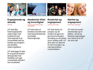 Engasjerende og 
aktuelle 
Akademisk frihet 
og troverdighet 
Kreativitet og 
engasjement 
Nærhet og 
engasjement 
Utdanning Forskning og kunstnerisk og faglig 
utviklingsarbeid 
Innovasjon og formidling Arbeidsmiljø og organisasjon 
UiT skal tilby 
forskningsbaserte 
utdanninger med 
kvalitet på høyt 
internasjonalt nivå. 
Universitetet skal ha 
bredde og mangfold i 
sitt samlede 
utdanningstilbud. 
UiT skal legge til rette 
for et godt og kreativt 
læringsmiljø med 
fasiliteter som gjør 
universitetet attraktivt 
som studiested. 
UiT skal være et 
breddeuniversitet med 
internasjonalt ledende 
og dristige 
forskningsmiljø. 
UiT skal styrke sin 
posisjon og sitt 
omdømme gjennom 
god kommunikasjon, 
formidling av sitt arbeid 
og en tydelig profil. UiT 
skal være en pådriver 
for økt innovasjon og 
næringsutvikling i 
nordområdene. 
UiT skal ha et godt 
arbeidsmiljø og en 
effektiv, robust og 
fleksibel organisasjon 
som bidrar til at UiT 
når sine mål. 
 