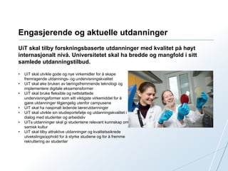 Engasjerende og aktuelle utdanninger 
UiT skal tilby forskningsbaserte utdanninger med kvalitet på høyt 
internasjonalt nivå. Universitetet skal ha bredde og mangfold i sitt 
samlede utdanningstilbud. 
• UiT skal utvikle gode og nye virkemidler for å skape 
fremragende utdannings- og undervisningskvalitet 
• UiT skal øke bruken av læringsfremmende teknologi og 
implementere digitale eksamensformer 
• UiT skal bruke fleksible og nettstøttede 
undervisningsformer som sitt viktigste virkemiddel for å 
gjøre utdanninger tilgjengelig utenfor campusene 
• UiT skal ha nasjonalt ledende lærerutdanninger 
• UiT skal utvikle sin studieportefølje og utdanningskvalitet i 
dialog med studenter og arbeidsliv 
• UiTs utdanninger skal gi studentene relevant kunnskap om 
samisk kultur 
• UiT skal tilby attraktive utdanninger og kvalitetssikrede 
utvekslingsopphold for å styrke studiene og for å fremme 
rekruttering av studenter 
 