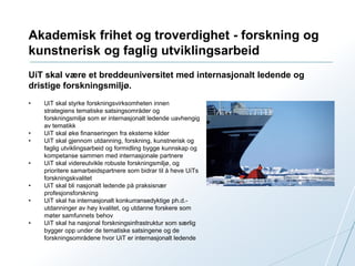 Akademisk frihet og troverdighet - forskning og 
kunstnerisk og faglig utviklingsarbeid 
UiT skal være et breddeuniversitet med internasjonalt ledende og 
dristige forskningsmiljø. 
• UiT skal styrke forskningsvirksomheten innen 
strategiens tematiske satsingsområder og 
forskningsmiljø som er internasjonalt ledende uavhengig 
av tematikk 
• UiT skal øke finanseringen fra eksterne kilder 
• UiT skal gjennom utdanning, forskning, kunstnerisk og 
faglig utviklingsarbeid og formidling bygge kunnskap og 
kompetanse sammen med internasjonale partnere 
• UiT skal videreutvikle robuste forskningsmiljø, og 
prioritere samarbeidspartnere som bidrar til å heve UiTs 
forskningskvalitet 
• UiT skal bli nasjonalt ledende på praksisnær 
profesjonsforskning 
• UiT skal ha internasjonalt konkurransedyktige ph.d.- 
utdanninger av høy kvalitet, og utdanne forskere som 
møter samfunnets behov 
• UiT skal ha nasjonal forskningsinfrastruktur som særlig 
bygger opp under de tematiske satsingene og de 
forskningsområdene hvor UiT er internasjonalt ledende 
 