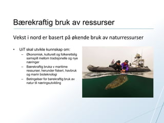 Bærekraftig bruk av ressurser 
Vekst i nord er basert på økende bruk av naturressurser 
• UiT skal utvikle kunnskap om: 
– Økonomisk, kulturelt og folkerettslig 
samspill mellom tradisjonelle og nye 
næringer 
– Bærekraftig bruka v maritime 
ressurser, herunder fiskeri, havbruk 
og marin bioteknologi 
– Betingelser for børekraftig bruk av 
natur til næringsutvikling 
 