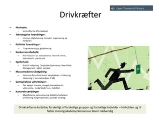 Drivkræfter
• Markedet:
– konjunktur og efterspørgsel
• Teknologiske forandringer:
– Internet, digitalisering, metoder, organisering og
hardware
• Politiske forandringer:
– Fragmentering og globalisering
• Konkurrenceforhold:
– NYE PRODUKTER OG KONKURRENTER, PRISER PÅ KAPITAL,
ARBEJDSKRAFT, VAREYDELSER
• Ejerforhold:
– Krav til indtjening, Corporate Governance, New Public
Management = aktivt ejerskab
• Massemediernes betydning:
– Interesse for erhvervsstof eksploderer => fokus og
tilpasning til normative krav (CSR)
• Demografiske udfordringer:
– Den sølvgrå tsunami, mangel på arbejdskraft,
uddannelse, medarbejderkrav, mobilitet
• Kulturelle ændringer
– Magtdistance, selvrealisering, kollektiv/individuel
orientering, tidsperspektiver, politiske sindelag
Drivkræfterne fortolkes forskelligt af forskellige grupper og forskellige individer – forholden sig til
fælles meningsskabelse/konsensus bliver nødvendig
 