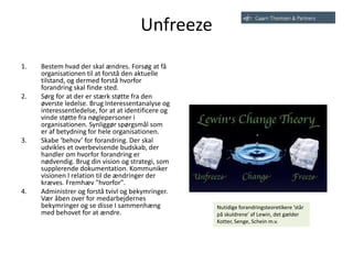 Unfreeze
1. Bestem hvad der skal ændres. Forsøg at få
organisationen til at forstå den aktuelle
tilstand, og dermed forstå hvorfor
forandring skal finde sted.
2. Sørg for at der er stærk støtte fra den
øverste ledelse. Brug Interessentanalyse og
interessentledelse, for at at identificere og
vinde støtte fra nøglepersoner i
organisationen. Synliggør spørgsmål som
er af ​​betydning for hele organisationen.
3. Skabe ‘behov’ for forandring. Der skal
udvikles et overbevisende budskab, der
handler om hvorfor forandring er
nødvendig. Brug din vision og strategi, som
supplerende dokumentation. Kommuniker
visionen I relation til de ændringer der
kræves. Fremhæv "hvorfor".
4. Administrer og forstå tvivl og bekymringer.
Vær åben over for medarbejdernes
bekymringer og se disse I sammenhæng
med behovet for at ændre.
Nutidige forandringsteoretikere ’står
på skuldrene’ af Lewin, det gælder
Kotter, Senge, Schein m.v.
 
