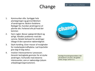 Change
1. Kommuniker ofte. Synliggør hele
planlægningen og gennemførelsen
af ​​ændringerne. Beskriv fordelene.
Redegør for, hvordan ændringerne vil
påvirke alle. Forbered alle på hvad der
kommer.
2. Fjern rygter. Besvar spørgsmål åbent og
ærligt. Håndtér problemer med det
samme. Relatér behovet for ændringer
tilbage til den operative nødvendighed.
3. Styrk handling. Giver masser af muligheder
for medarbejderindflydelse. Lad linjechefer
give dag-til-dag status.
4. Involver interessenterne i processen.
Generér kortsigtede gevinster for at styrke
ændringen. Forhandle med eksterne
interessenter, som er nødvendige (såsom
arbejdstagerorganisationer).
Nutidige forandringsteoretikere ’står
på skuldrene’ af Lewin, det gælder
Kotter, Senge, Schein m.v.
 