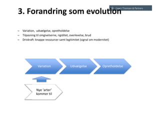 3. Forandring som evolution
– Variation, udvælgelse, opretholdelse
– Tilpasning til omgivelserne, rigiditet, overlevelse, brud
– Drivkraft: knappe ressourcer samt legitimitet (signal om modernitet)
Variation Udvælgelse Opretholdelse
Nye ‘arter’
kommer til
 
