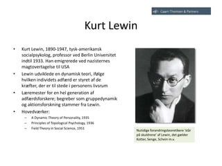 Kurt Lewin
• Kurt Lewin, 1890-1947, tysk-amerikansk
socialpsykolog, professor ved Berlin Universitet
indtil 1933. Han emigrerede ved nazisternes
magtovertagelse til USA
• Lewin udviklede en dynamisk teori, ifølge
hvilken individets adfærd er styret af de
kræfter, der er til stede i personens livsrum
• Læremester for en hel generation af
adfærdsforskere; begreber som gruppedynamik
og aktionsforskning stammer fra Lewin.
• Hovedværker:
– A Dynamic Theory of Personality, 1935
– Principles of Topological Psychology, 1936
– Field Theory in Social Science, 1951
Nutidige forandringsteoretikere ’står
på skuldrene’ af Lewin, det gælder
Kotter, Senge, Schein m.v.
 