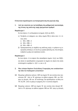 11
Ενδεικτικά παραδείγµατα για διαπραγµάτευση στη σχολική τάξη
1. Από την εποπτεία και τη διαίσθηση στη µαθηµατική τακτοποίηση
της έννοιας της απόλυτης τιµής πραγµατικού αριθµού
Παράδειγµα 1
Σε έναν άξονα x x′ να θεωρήσετε τα σηµεία ( )A 1 και ( )B 5 .
α) Να βρείτε, αν υπάρχουν, και πόσα, σηµεία ( )M x πάνω στον x x′ τέ-
τοια, ώστε:
i) MA MB 4+ =
ii) MA MB 1+ =
iii) MA MB 8+ =
β) Χρησιµοποιώντας το σύµβολο της απόλυτης τιµής ν α γράψετε τις γε-
ωµετρικές ισότητες i), ii) και iii) µε µορφή εξίσωσης και, στη συνέχεια,
να βρείτε τις ρίζες των εξισώσεων αυτών.
Παράδειγµα 2
Σε έναν άξονα x x′ να πάρετε δύο οποιαδήποτε σηµεία ( )Α α και ( )Β β ,
και έπειτα να προσδιορίσετε γεωµετρικά τα σηµεία του άξονα στα οποία
αντιστοιχούν οι αριθµοί α β,β α− − , και α β.+
2. Μια ενότητα θεµάτων Ευκλείδειας Γεωµετρίας που αναδεικνύουν
την ιδέα των διαδοχικών γενικεύσεων
2.1 Θεωρούµε ορθογώνιο τρίγωνο ΑΒΓ και σηµείο Μ που κινείται στην υπο-
τείνουσα ΒΓ. Από το Μ φέρνουµε τα κάθετα τµήµατα ΜΚ και ΜΛ
προς τις πλευρές ΑΒ και ΑΓ αντίστοιχα. Να προσδιορίσετε τη θέση του
Μ στη ΒΓ , ώστε το µήκος το τµήµατος ΚΛ να γίνεται ελάχιστο.
2.2 Θεωρούµε τρίγωνο ΑΒΓ και σηµείο Μ που κινείται στην πλευρά ΒΓ.
Από το Μ φέρνουµε τα κάθετα τµήµατα ΜΚ και ΜΛ προς τις πλευρές
 