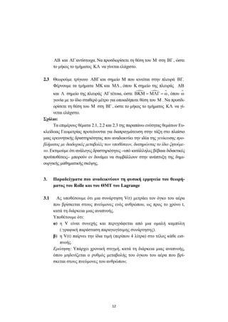 12
ΑΒ και ΑΓ αντίστοιχα. Να προσδιορίσετε τη θέση του Μ στη ΒΓ , ώστε
το µήκος το τµήµατος ΚΛ να γίνεται ελάχιστο.
2.3 Θεωρούµε τρίγωνο ΑΒΓ και σηµείο M που κινείται στην πλευρά ΒΓ.
Φέρνουµε τα τµήµατα ΜΚ και ΜΛ , όπου Κ σηµείο της πλευράς ΑΒ
και Λ σηµείο της πλευράς ΑΓ τέτοια, ώστε ΒΚΜ ΜΛΓ ω= = , όπου ω
γωνία µε το ίδιο σταθερό µέτρο για οποιαδήποτε θέση του Μ . Να προσδι-
ορίσετε τη θέση του Μ στη ΒΓ , ώστε το µήκος το τµήµατος ΚΛ να γί-
νεται ελάχιστο.
Σχόλιο:
Τα επιµέρους θέµατα 2.1, 2.2 και 2.3 της παραπάνω ενότητας θεµάτων Ευ-
κλείδειας Γεωµετρίας προτείνονται για διαπραγµάτευση στην τάξη στο πλαίσιο
µιας ερευνητικής δραστηριότητας που αναδεικνύει την ιδέα της γενίκευσης προ-
βλήµατος µε διαδοχικές µεταβολές των υποθέσεων, διατηρώντας το ίδιο ζητούµε-
νο. Εκτιµούµε ότι ανάλογες δραστηριότητες –υπό κατάλληλες βέβαια διδακτικές
προϋποθέσεις– µπορούν εν δυνάµει να συµβάλλουν στην ανάπτυξη της δηµι-
ουργικής µαθηµατικής σκέψης.
3. Παραδείγµατα που αναδεικνύουν τη φυσική ερµηνεία του θεωρή-
µατος του Rolle και του ΘΜΤ του Lagrange
3.1 Ας υποθέσουµε ότι µια συνάρτηση V(t) µετράει τον όγκο του αέρα
που βρίσκεται στους πνεύµονες ενός ανθρώπου, ως προς το χρόνο t,
κατά τη διάρκεια µιας αναπνοής.
Υποθέτουµε ότι:
α) η V είναι συνεχής και περιγράφεται από µια οµαλή καµπύλη
(:γραφική παράσταση παραγωγίσιµης συνάρτησης).
β) η V(t) παίρνει την ίδια τιµή (περίπου 4 λίτρα) στο τέλος κάθε εισ-
πνοής.
Ερώτηση: Υπάρχει χρονική στιγµή, κατά τη διάρκεια µιας αναπνοής,
όπου µηδενίζεται ο ρυθµός µεταβολής του όγκου του αέρα που βρί-
σκεται στους πνεύµονες του ανθρώπου;
 