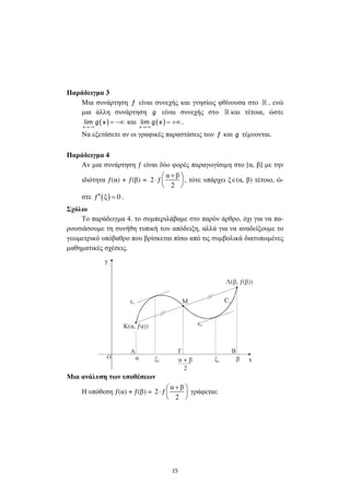 15
Παράδειγµα 3
Μια συνάρτηση f είναι συνεχής και γνησίως φθίνουσα στο » , ενώ
µια άλλη συνάρτηση g είναι συνεχής στο » και τέτοια, ώστε
( )lim
x
g x
→−∞
= −∞ και ( )lim
x
g x
→+∞
= +∞ .
Να εξετάσετε αν οι γραφικές παραστάσεις των f και g τέµνονται.
Παράδειγµα 4
Αν µια συνάρτηση ƒ είναι δύο φορές παραγωγίσιµη στο [α, β] µε την
ιδιότητα ƒ(α) + ƒ(β) =
α β
2 ƒ
2
+ 
⋅  
 
, τότε υπάρχει ξ∈(α, β) τέτοιο, ώ-
στε ( )ƒ ξ 0′′ = .
Σχόλιο
Το παράδειγµα 4. το συµπεριλάβαµε στο παρόν άρθρο, όχι για να πα-
ρουσιάσουµε τη συνήθη τυπική του απόδειξη, αλλά για να αναδείξουµε το
γεωµετρικό υπόβαθρο που βρίσκεται πίσω από τις συµβολικά διατυπωµένες
µαθηµατικές σχέσεις.
xα βξ1
y
ξ2
Α
Μ
Γ Β
Λ(β, ƒ(β))
ε1
ε2
Cƒ
α + β
2
Κ(α, ƒα))
Ο
Μια ανάλυση των υποθέσεων
Η υπόθεση ƒ(α) + ƒ(β) =
α β
2 ƒ
2
+ 
⋅  
 
γράφεται:
 