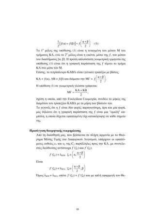 16
[ ]
1 α β
ƒ(α) ƒ(β) ƒ
2 2
+ 
+ =  
 
: (1)
Το 1ο
µέλος της υπόθεσης (1) είναι η τεταγµένη του µέσου Μ του
τµήµατος ΚΛ, ενώ το 2ο
µέλος είναι η εικόνα, µέσω της ƒ, του µέσου
του διαστήµατος [α, β]. Η πρώτη απλούστατη γεωµετρική ερµηνεία της
υπόθεσης (1) είναι ότι η γραφική παράσταση της ƒ τέµνει το τµήµα
ΚΛ στο µέσο του Μ.
Επίσης, το τετράπλευρο ΚΑΒΛ είναι (γενικά) τραπέζιο µε βάσεις
ΚΑ = ƒ(α), ΛΒ = ƒ(β) και διάµεσο την ΜΓ =
α β
ƒ
2
+ 
 
 
.
Η υπόθεση (1) σε γεωµετρική γλώσσα γράφεται:
ΚΑ ΚΒ
ΜΓ
2
+
= ,
σχέση η οποία, από την Ευκλείδεια Γεωµετρία, συνδέει το µήκος της
διαµέσου του τραπεζίου ΚΑΒΛ µε τα µήκη των βάσεών του.
Το γεγονός ότι η ƒ είναι δύο φορές παραγωγίσιµη, άρα και µία φορά,
µας δηλώνει ότι η γραφική παράσταση της ƒ είναι µια "οµαλή" κα-
µπύλη, η οποία δέχεται εφαπτοµένη (όχι κατακόρυφη) σε κάθε σηµείο
της.
Προσέγγιση θεωρητικής τεκµηρίωσης
Από τη διαίσθησή µας, που βρίσκεται σε πλήρη αρµονία µε το Θεώ-
ρηµα Μέσης Τιµής του ∆ιαφορικού Λογισµού, υπάρχουν οι εφαπτό-
µενες ευθείες ε1 και ε2 της Cƒ παράλληλες προς την ΚΛ, µε συντελε-
στές διεύθυνσης αντίστοιχα ƒ΄(ξ1) και ƒ΄(ξ2).
ƒ΄(ξ1) = λΚΜ, ξ1∈
α β
α,
2
+ 
 
 
Είναι
ƒ΄(ξ2) = λΜΛ, ξ2∈
α β
, β
2
+ 
 
 
Όµως λΚΜ = λΜΛ, οπότε ƒ΄(ξ1) = ƒ΄(ξ2) και µε απλή εφαρµογή του Θε-
 