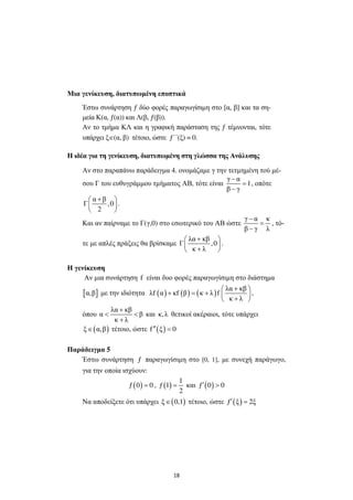 18
Μια γενίκευση, διατυπωµένη εποπτικά
Έστω συνάρτηση ƒ δύο φορές παραγωγίσιµη στο [α, β] και τα ση-
µεία Κ(α, ƒ(α)) και Λ(β, ƒ(β)).
Αν το τµήµα ΚΛ και η γραφική παράσταση της ƒ τέµνονται, τότε
υπάρχει ξ∈(α, β) τέτοιο, ώστε ƒ΄΄(ξ) = 0.
Η ιδέα για τη γενίκευση, διατυπωµένη στη γλώσσα της Ανάλυσης
Αν στο παραπάνω παράδειγµα 4. ονοµάζαµε γ την τετµηµένη τού µέ-
σου Γ του ευθυγράµµου τµήµατος ΑΒ, τότε είναι
γ α
1
β γ
−
=
−
, οπότε
α β
Γ ,0
2
+ 
 
 
.
Και αν παίρναµε το Γ(γ,0) στο εσωτερικό του ΑΒ ώστε
γ α κ
β γ λ
−
=
−
, τό-
τε µε απλές πράξεις θα βρίσκαµε
λα κβ
Γ ,0
κ λ
+ 
 
+ 
.
Η γενίκευση
Αν µια συνάρτηση f είναι δυο φορές παραγωγίσιµη στο διάστηµα
[ ]α,β µε την ιδιότητα ( ) ( ) ( )
λα κβ
λf α κf β κ λ f
κ λ
+ 
+ = +  
+ 
,
όπου
λα κβ
α β
κ λ
+
< <
+
και κ,λ θετικοί ακέραιοι, τότε υπάρχει
( )ξ α,β∈ τέτοιο, ώστε ( )f ξ 0′′ =
Παράδειγµα 5
Έστω συνάρτηση ƒ παραγωγίσιµη στο [0, 1], µε συνεχή παράγωγο,
για την οποία ισχύουν:
( )ƒ 0 0= , ( )
1
ƒ 1
2
= και ( )ƒ 0 0′ >
Να αποδείξετε ότι υπάρχει ( )ξ 0,1∈ τέτοιο, ώστε ( )ƒ ξ 2ξ′ =
 