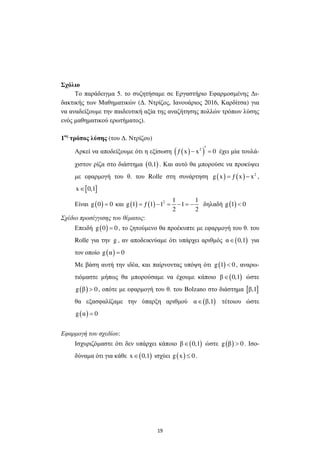 19
Σχόλιο
Το παράδειγµα 5. το συζητήσαµε σε Εργαστήριο Εφαρµοσµένης ∆ι-
δακτικής των Μαθηµατικών (∆. Ντρίζος, Ιανουάριος 2016, Καρδίτσα) για
να αναδείξουµε την παιδευτική αξία της αναζήτησης πολλών τρόπων λύσης
ενός µαθηµατικού ερωτήµατος).
1ος
τρόπος λύσης (του ∆. Ντρίζου)
Αρκεί να αποδείξουµε ότι η εξίσωση ( )( )2
ƒ x x 0′− = έχει µία τουλά-
χιστον ρίζα στο διάστηµα ( )0,1 . Και αυτό θα µπορούσε να προκύψει
µε εφαρµογή του θ. του Rolle στη συνάρτηση ( ) ( ) 2
g x ƒ x x= − ,
[ ]x 0,1∈
Είναι ( )g 0 0= και ( ) ( ) 2 1 1
g 1 ƒ 1 1 1
2 2
= − = − = − δηλαδή ( )g 1 0<
Σχέδιο προσέγγισης του θέµατος:
Επειδή ( )g 0 0= , το ζητούµενο θα προέκυπτε µε εφαρµογή του θ. του
Rolle για την g , αν αποδεικνύαµε ότι υπάρχει αριθµός ( )α 0,1∈ για
τον οποίο ( )g α 0=
Με βάση αυτή την ιδέα, και παίρνοντας υπόψη ότι ( )g 1 0< , αναρω-
τιόµαστε µήπως θα µπορούσαµε να έχουµε κάποιο ( )β 0,1∈ ώστε
( )g β 0> , οπότε µε εφαρµογή του θ. του Bolzano στο διάστηµα [ ]β,1
θα εξασφαλίζαµε την ύπαρξη αριθµού ( )α β,1∈ τέτοιου ώστε
( )g α 0=
Εφαρµογή του σχεδίου:
Ισχυριζόµαστε ότι δεν υπάρχει κάποιο ( )β 0,1∈ ώστε ( )g β 0> . Ισο-
δύναµα ότι για κάθε ( )x 0,1∈ ισχύει ( )g x 0≤ .
 