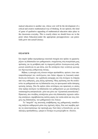 2
matical education to another one, whose core will be the development of a
critical and creative mathematical way of thinking. In our opinion, this kind
of game of qualitative upgrading of mathematical education takes place in
the classrooms everyday. This is exactly where we should focus οn: to the
point where Education-under the appropriate presuppositions- can poten-
tially grow into actual Literacy.
ΕΙΣΑΓ ΓΗ
Στο παρόν άρθρο περιγράφουµε ποιοτικά στοιχεία που πρέπει να χαρακτη-
ρίζουν τη διδασκαλία των µαθηµατικών, στοχεύοντας στη συγκρότηση µιας
πρότασης για τη µετάβαση από τη σηµερινή µάλλον διεκπεραιωτική µαθη-
µατική εκπαίδευση σε µια άλλη, που θα εστιάζεται στην ανάπτυξη κριτικής
και δηµιουργικής µαθηµατικής σκέψης.
Βέβαια, η επιτυχία ενός τέτοιου στόχου προϋποθέτει, πρώτον, έναν επα-
ναπροσδιορισµό του υποδείγµατος που διέπει σήµερα τη λυκειακή εκπαί-
δευση και δεύτερον, την εµπέδωση καταρχάς και στη συνέχεια τη στήριξη
από τους καθηγητές, µιας άλλης πρότασης: Μιας πρότασης που θα αναδει-
κνύει τα µαθηµατικά και τη διδασκαλία τους σε προνοµιακό πεδίο άσκησης
κριτικής σκέψης. Που θα αφήνει πίσω αντιλήψεις και πρακτικές οι οποίες
στην πράξη ταυτίζουν τη διδασκαλία των µαθηµατικών µε µια ακατάσχετη
τυποποιηµένη ασκησιολογία µόνο και µόνο για “εξεταστική κατανάλωση”.
Πρακτικές που συνήθως εστιάζονται µόνο στη διδασκαλία τεχνικών επίλυ-
σης ασκήσεων, παραβλέποντας πολλές φορές την ουσία αλλά και τους στό-
χους της διδασκαλίας των µαθηµατικών στο Λύκειο.
Το “παιχνίδι” της ποιοτικής αναβάθµισης της µαθηµατικής εκπαίδευ-
σης παίζεται καθηµερινά µέσα στις σχολικές τάξεις. Και εκεί ακριβώς πρέ-
πει να επικεντρώσουµε την προσοχή µας: Εκεί όπου η Εκπαίδευση –µε κα-
τάλληλες προϋποθέσεις– µπορεί εν δυνάµει να µετεξελιχθεί σε Παιδεία.
 