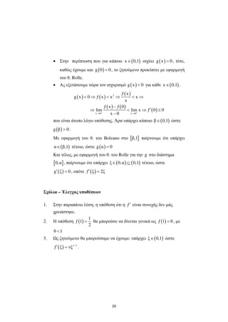 20
• Στην περίπτωση που για κάποιο ( )x 0,1∈ ισχύει ( )g x 0= , τότε,
καθώς έχουµε και ( )g 0 0= , το ζητούµενο προκύπτει µε εφαρµογή
του θ. Rolle.
• Ας εξετάσουµε τώρα τον ισχυρισµό ( )g x 0< για κάθε ( )x 0,1∈ .
( ) ( )
( )
( ) ( )
( )
2
x 0 x 0
ƒ x
g x 0 ƒ x x x
x
ƒ x ƒ 0
lim lim x ƒ 0 0
x 0+ +
→ →
< ⇒ < ⇒ < ⇒
−
′⇒ < ⇒ ≤
−
που είναι άτοπο λόγω υπόθεσης. Άρα υπάρχει κάποιο ( )β 0,1∈ ώστε
( )g β 0> .
Με εφαρµογή του θ. του Bolzano στο [ ]β,1 παίρνουµε ότι υπάρχει
( )α β,1∈ τέτοιο, ώστε ( )g α 0=
Και τέλος, µε εφαρµογή του θ. του Rolle για την g στο διάστηµα
[ ]0,α , παίρνουµε ότι υπάρχει ( ) ( )ξ 0,α 0,1∈ ⊆ τέτοιο, ώστε
( )g ξ 0′ = , οπότε ( )ƒ ξ 2ξ′ =
Σχόλια – Έλεγχος υποθέσεων
1. Στην παραπάνω λύση, η υπόθεση ότι η ƒ′ είναι συνεχής δεν µάς
χρειάστηκε.
2. Η υπόθεση ( )
1
ƒ 1
2
= θα µπορούσε να δίνεται γενικά ως ( )ƒ 1 θ= , µε
θ 1<
3. ς ζητούµενο θα µπορούσαµε να έχουµε: υπάρχει ( )ξ 0,1∈ ώστε
( ) ν 1
ƒ ξ νξ −
′ = .
 