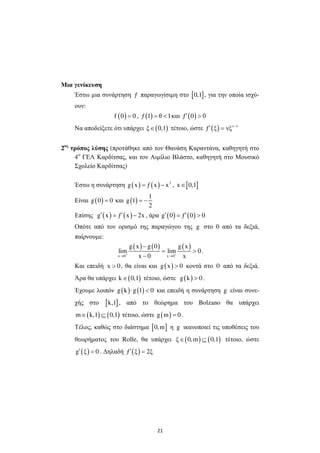 21
Μια γενίκευση
Έστω µια συνάρτηση ƒ παραγωγίσιµη στο [ ]0,1 , για την οποία ισχύ-
ουν:
( )f 0 0= , ( )ƒ 1 θ 1= < και ( )ƒ 0 0′ >
Να αποδείξετε ότι υπάρχει ( )ξ 0,1∈ τέτοιο, ώστε ( ) ν 1
ƒ ξ νξ −
′ =
2ος
τρόπος λύσης (προτάθηκε από τον Θανάση Καραντάνα, καθηγητή στο
4ο
ΓΕΛ Καρδίτσας, και τον Αιµίλιο Βλάστο, καθηγητή στο Μουσικό
Σχολείο Καρδίτσας)
Έστω η συνάρτηση ( ) ( ) 2
g x ƒ x x= − , [ ]x 0,1∈
Είναι ( )g 0 0= και ( )
1
g 1
2
= −
Επίσης ( ) ( )g x ƒ x 2x′ ′= − , άρα ( ) ( )g 0 ƒ 0 0′ ′= >
Οπότε από τον ορισµό της παραγώγου της g στο 0 από τα δεξιά,
παίρνουµε:
( ) ( ) ( )
x 0 x 0
g x g 0 g x
lim lim 0
x 0 x+ +
→ →
−
= >
−
.
Και επειδή x 0> , θα είναι και ( )g x 0> κοντά στο 0 από τα δεξιά.
Άρα θα υπάρχει ( )k 0,1∈ τέτοιο, ώστε ( )g k 0> .
Έχουµε λοιπόν ( ) ( )g k g 1 0⋅ < και επειδή η συνάρτηση g είναι συνε-
χής στο [ ]k,1 , από το θεώρηµα του Bolzano θα υπάρχει
( ) ( )m k,1 0,1∈ ⊆ τέτοιο, ώστε ( )g m 0= .
Τέλος, καθώς στο διάστηµα [ ]0,m η g ικανοποιεί τις υποθέσεις του
θεωρήµατος του Rolle, θα υπάρχει ( ) ( )ξ 0,m 0,1∈ ⊆ τέτοιο, ώστε
( )g ξ 0′ = . ∆ηλαδή ( )ƒ ξ 2ξ′ =
 