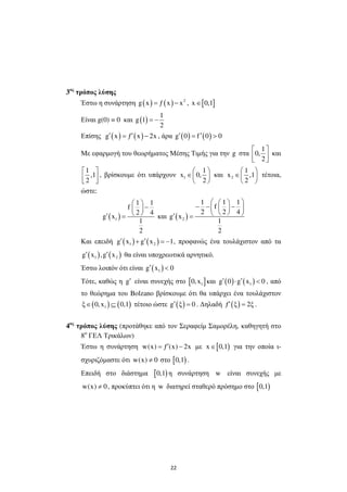 22
3ος
τρόπος λύσης
Έστω η συνάρτηση ( ) ( ) 2
g x ƒ x x= − , [ ]x 0,1∈
Είναι g(0) = 0 και ( )
1
g 1
2
= −
Επίσης ( ) ( )g x ƒ x 2x′ ′= − , άρα ( ) ( )g 0 f 0 0′ ′= >
Με εφαρµογή του θεωρήµατος Μέσης Τιµής για την g στα
1
0,
2
 
  
και
1
,1
2
 
  
, βρίσκουµε ότι υπάρχουν 1
1
x 0,
2
 
∈ 
 
και 2
1
x ,1
2
 
∈ 
 
τέτοια,
ώστε:
( )1
1 1
f
2 4
g x
1
2
 
− 
 ′ = και ( )2
1 1 1
f
2 2 4
g x
1
2
  
− − −  
  ′ =
Και επειδή ( ) ( )1 2g x g x 1′ ′+ = − , προφανώς ένα τουλάχιστον από τα
( ) ( )1 2g x ,g x′ ′ θα είναι υποχρεωτικά αρνητικό.
Έστω λοιπόν ότι είναι ( )1g x 0′ <
Τότε, καθώς η g′ είναι συνεχής στο [ ]10,x και ( ) ( )1g 0 g x 0′ ′⋅ < , από
το θεώρηµα του Bolzano βρίσκουµε ότι θα υπάρχει ένα τουλάχιστον
( ) ( )1ξ 0,x 0,1∈ ⊆ τέτοιο ώστε ( )g ξ 0′ = . ∆ηλαδή ( )ƒ ξ 2ξ′ = .
4ος
τρόπος λύσης (προτάθηκε από τον Σεραφείµ Σαµορέλη, καθηγητή στο
8ο
ΓΕΛ Τρικάλων)
Έστω η συνάρτηση w(x) ƒ (x) 2x′= − µε [ )x 0,1∈ για την οποία ι-
σχυριζόµαστε ότι w(x) 0≠ στο [ )0,1 .
Επειδή στο διάστηµα [ )0,1 η συνάρτηση w είναι συνεχής µε
w(x) 0≠ , προκύπτει ότι η w διατηρεί σταθερό πρόσηµο στο [ )0,1
 
