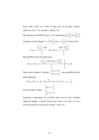 23
Είναι w(0) ƒ (0) 2 0 ƒ (0) 0′ ′= − ⋅ = > , άρα w(x) 0> για κάθε [ )x 0,1∈ ,
οπότε και ƒ (x) 2x′ > για κάθε [ )x 0,1∈ , (1)
Με εφαρµογή του ΘΜΤ για την ƒ στα διαστήµατα
1
0,
2
 
  
και
1
,1
2
 
  
προκύπτει ότι θα υπάρχουν 1
1
x 0,
2
 
∈ 
 
και 2
1
x ,1
2
 
∈ 
 
τέτοια, ώστε:
1
1
ƒ ƒ(0)
2
ƒ (x )
1
2
 
− 
 ′ = και
( )
2
1
ƒ 1 ƒ
2
ƒ (x )
1
2
 
−  
 ′ =
Με πρόσθεση κατά µέλη παίρνουµε:
1 2
1 1 1ƒ ƒ(0) ƒ(1) ƒ
2 2 2ƒ (x ) ƒ (x ) 1
1 1
2 2
   
− + −   
   ′ ′+ = = = , (2)
Όµως από τη σχέση (1) έχουµε :
1 1
2 2
ƒ (x ) 2x
ƒ (x ) 2x
′ >
′ >
, και µε πρόσθεση κατά
µέλη παίρνουµε:
( )2
1 2 1 2 1 2 1 2
1
ƒ (x ) ƒ (x ) 2x 2x 1 2x 2x x x
2
′ ′+ > + ⇔ > + ⇔ + < ,
που είναι άτοπο, καθώς
1
2
1
0 x
2
1
x 1
2

< <

 < <

Εποµένως o ισχυρισµός ότι στο [ )0,1 είναι w(x) 0≠ δεν ευσταθεί.
Οπότε θα υπάρχει ( )ξ 0,1∈ τέτοιο, ώστε w(ξ) 0 ƒ (ξ) 2ξ′= ⇔ = (το ξ
αυτό δεν µπορεί να είναι ίσο µε 0 αφού w(0) 0> ).
 