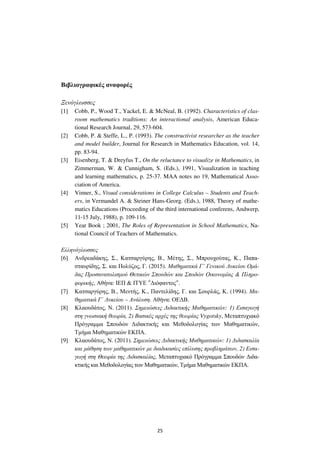 25
Βιβλιογραφικές αναφορές
Ξενόγλωσσες
[1] Cobb, P., Wood T., Yackel, E. & McNeal, B. (1992). Characteristics of clas-
room mathematics traditions: An interactional analysis, American Educa-
tional Research Journal, 29, 573-604.
[2] Cobb, P. & Steffe, L., P. (1993). The constructivist researcher as the teacher
and model builder, Journal for Research in Mathematics Education, vol. 14,
pp. 83-94.
[3] Eisenberg, T. & Dreyfus T., On the reluctance to visualize in Mathematics, in
Zimmerman, W. & Cunnigham, S. (Eds.), 1991, Visualization in teaching
and learning mathematics, p. 25-37. MAA notes no 19, Mathematical Asso-
ciation of America.
[4] Vinner, S., Visual considerations in College Calculus – Students and Teach-
ers, in Vermandel A. & Steiner Hans-Georg. (Eds.), 1988, Theory of mathe-
matics Educations (Proceeding of the third international conferens, Andwerp,
11-15 July, 1988), p. 109-116.
[5] Year Book ; 2001, The Roles of Representation in School Mathematics, Na-
tional Council of Teachers of Mathematics.
Ελληνόγλωσσες
[6] Ανδρεαδάκης, Σ., Κατσαργύρης, Β., Μέτης, Σ., Μπρουχούτας, Κ., Παπα-
σταυρίδης, Σ. και Πολύζος, Γ. (2015). Μαθηµατικά Γ΄ Γενικού Λυκείου Οµά-
δας Προσανατολισµού Θετικών Σπουδών και Σποδών Οικονοµίας & Πληρο-
φορικής, Αθήνα: ΙΕΠ & ΙΤΥΕ "∆ιόφαντος".
[7] Κατσαργύρης, Β., Μεντής, Κ., Παντελίδης, Γ. και Σουρλάς, Κ. (1994). Μα-
θηµατικά Γ΄ Λυκείου – Ανάλυση. Αθήνα: ΟΕ∆Β.
[8] Κλαουδάτος, Ν. (2011). Σηµειώσεις ∆ιδακτικής Μαθηµατικών: 1) Εισαγωγή
στη γνωσιακή θεωρία, 2) Βασικές αρχές της θεωρίας Vygotsky, Μεταπτυχιακό
Πρόγραµµα Σπουδών ∆ιδακτικής και Μεθοδολογίας των Μαθηµατικών,
Τµήµα Μαθηµατικών ΕΚΠΑ.
[9] Κλαουδάτος, Ν. (2011). Σηµειώσεις ∆ιδακτικής Μαθηµατικών: 1) ∆ιδασκαλία
και µάθηση των µαθηµατικών µε διαδικασίες επίλυσης προβληµάτων, 2) Εισα-
γωγή στη Θεωρία της ∆ιδασκαλίας, Μεταπτυχιακό Πρόγραµµα Σπουδών ∆ιδα-
κτικής και Μεθοδολογίας των Μαθηµατικών, Τµήµα Μαθηµατικών ΕΚΠΑ.
 