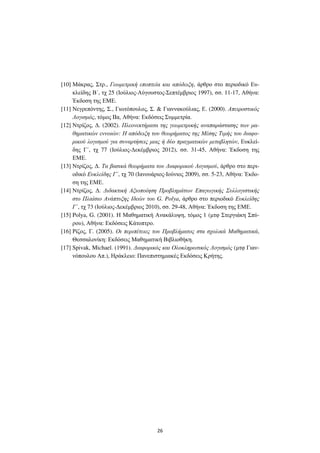 26
[10] Μάκρας, Στρ., Γεωµετρική εποπτεία και απόδειξη, άρθρο στο περιοδικό Ευ-
κλείδης Β΄, τχ 25 (Ιούλιος-Αύγουστος-Σεπτέµβριος 1997), σσ. 11-17, Αθήνα:
Έκδοση της ΕΜΕ.
[11] Νεγρεπόντης, Σ., Γιωτόπουλος, Σ. & Γιαννακούλιας, Ε. (2000). Απειροστικός
Λογισµός, τόµος IIα, Αθήνα: Εκδόσεις Συµµετρία.
[12] Ντρίζος, ∆. (2002). Πλεονεκτήµατα της γεωµετρικής αναπαράστασης των µα-
θηµατικών εννοιών: Η απόδειξη του θεωρήµατος της Μέσης Τιµής του διαφο-
ρικού λογισµού για συναρτήσεις µιας ή δύο πραγµατικών µεταβλητών, Ευκλεί-
δης Γ΄, τχ 77 (Ιούλιος-∆εκέµβριος 2012), σσ. 31-45, Αθήνα: Έκδοση της
ΕΜΕ.
[13] Ντρίζος, ∆. Τα βασικά θεωρήµατα του ∆ιαφορικού Λογισµού, άρθρο στο περι-
οδικό Ευκλείδης Γ΄, τχ 70 (Ιανουάριος-Ιούνιος 2009), σσ. 5-23, Αθήνα: Έκδο-
ση της ΕΜΕ.
[14] Ντρίζος, ∆. ∆ιδακτική Αξιοποίηση Προβληµάτων Επαγωγικής Συλλογιστικής
στο Πλαίσιο Ανάπτυξης Ιδεών του G. Polya, άρθρο στο περιοδικό Ευκλείδης
Γ΄, τχ 73 (Ιούλιος-∆εκέµβριος 2010), σσ. 29-48, Αθήνα: Έκδοση της ΕΜΕ.
[15] Polya, G. (2001). Η Μαθηµατική Ανακάλυψη, τόµος 1 (µτφ Στεργιάκη Σπύ-
ρου), Αθήνα: Εκδόσεις Κάτοπτρο.
[16] Ρίζος, Γ. (2005). Οι περιπέτειες του Προβλήµατος στα σχολικά Μαθηµατικά,
Θεσσαλονίκη: Εκδόσεις Μαθηµατική Βιβλιοθήκη.
[17] Spivak, Michael. (1991). ∆ιαφορικός και Ολοκληρωτικός Λογισµός (µτφ Γιαν-
νόπουλου Απ.), Ηράκλειο: Πανεπιστηµιακές Εκδόσεις Κρήτης.
 