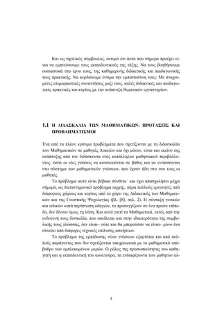 3
Και ως σχολικός σύµβουλος, εκτιµώ ότι αυτό που σήµερα προέχει εί-
ναι να εµπνεύσουµε τους εκπαιδευτικούς της τάξης. Να τους βοηθήσουµε
ουσιαστικά στο έργο τους, της καθηµερινής διδακτικής και παιδαγωγικής
τους πρακτικής. Να κερδίσουµε έντιµα την εµπιστοσύνη τους: Με στοχευ-
µένες επιµορφωτικές συναντήσεις µαζί τους, καλές διδακτικές και παιδαγω-
γικές πρακτικές και κυρίως µε την ανάπτυξη θεµατικών εργαστηρίων.
1.1 Η ∆Ι∆ΑΣΚΑΛΙΑ Τ Ν ΜΑΘΗΜΑΤΙΚ Ν: ΠΡΟΤΑΣΕΙΣ ΚΑΙ
ΠΡΟΒΛΗΜΑΤΙΣΜΟΙ
Ένα από τα πλέον κρίσιµα προβλήµατα που σχετίζονται µε τη διδασκαλία
των Μαθηµατικών σε µαθητές Λυκείου και όχι µόνον, είναι και εκείνο της
ανάπτυξης από τον διδάσκοντα ενός κατάλληλου µαθησιακού περιβάλλο-
ντος, ώστε οι νέες γνώσεις να κατανοούνται σε βάθος και να εντάσσονται
στο σύστηµα των µαθηµατικών γνώσεων, που έχουν ήδη στο νου τους οι
µαθητές.
Το πρόβληµα αυτό είναι βέβαια σύνθετο˙ και έχει απασχολήσει µέχρι
σήµερα, ως διεπιστηµονικό πρόβληµα αιχµής, πάρα πολλούς ερευνητές από
διάφορους χώρους και κυρίως από το χώρο της ∆ιδακτικής των Μαθηµατι-
κών και της Γνωστικής Ψυχολογίας (βλ. [8], σελ. 2). Η σύνταξη γενικών
και ειδικών κατά περίπτωση οδηγιών, το προσεγγίζουν σε ένα πρώτο επίπε-
δο, δεν δίνουν όµως τη λύση. Και αυτό γιατί τα Μαθηµατικά, εκτός από την
ενδογενή τους δυσκολία, που οφείλεται και στην ιδιαιτερότητα της συµβο-
λικής τους γλώσσας, δεν είναι– ούτε και θα µπορούσαν να είναι– µόνο ένα
σύνολο από διάφορες τεχνικές επίλυσης ασκήσεων.
Το πρόβληµα της εµπέδωσης νέων γνώσεων εξαρτάται και από πολ-
λούς παράγοντες που δεν σχετίζονται υποχρεωτικά µε το µαθηµατικό υπό-
βαθρο των εµπλεκοµένων µερών. Ο ρόλος της προσωπικότητας του καθη-
γητή και η εκπαιδευτική του κουλτούρα, τα ενδιαφέροντα των µαθητών αλ-
 
