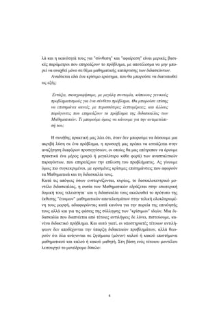 4
λά και η ικανότητά τους για "σύνθεση" και "αφαίρεση" είναι µερικές βασι-
κές παράµετροι που επηρεάζουν το πρόβληµα, µε αποτέλεσµα να µην µπο-
ρεί να αναχθεί µόνο σε θέµα µαθηµατικής κατάρτισης των διδασκόντων.
Αναδύεται εδώ ένα κρίσιµο ερώτηµα, που θα µπορούσε να διατυπωθεί
ως εξής:
Εντάξει, σκιαγραφήσαµε, µε µεγάλη συντοµία, κάποιους γενικούς
προβληµατισµούς για ένα σύνθετο πρόβληµα. Θα µπορούσε επίσης
να επισηµάνει κανείς, µε περισσότερες λεπτοµέρειες, και άλλους
παράγοντες που επηρεάζουν το πρόβληµα της διδασκαλίας των
Μαθηµατικών. Τι µπορούµε όµως να κάνουµε για την αντιµετώπι-
σή του;
Η συνήθης πρακτική µας λέει ότι, όταν δεν µπορούµε να δώσουµε µια
ακριβή λύση σε ένα πρόβληµα, η προσοχή µας πρέπει να εστιάζεται στην
αναζήτηση διαφόρων προσεγγίσεων, οι οποίες θα µας επέτρεπαν να άρουµε
πρακτικά ένα µέρος (µικρό ή µεγαλύτερο κάθε φορά) των ανασταλτικών
παραγόντων, που επηρεάζουν την επίλυση του προβλήµατος. Ας γίνουµε
όµως πιο συγκεκριµένοι, µε ορισµένες κρίσιµες επισηµάνσεις που αφορούν
τα Μαθηµατικά και τη διδασκαλία τους.
Κατά τις απόψεις όσων ενστερνίζονται, κυρίως, το δασκαλοκεντρικό µο-
ντέλο διδασκαλίας, η ουσία των Μαθηµατικών εδράζεται στην εσωτερική
δοµική τους τελειότητα˙ και η διδασκαλία τους ακολουθεί το πρότυπο της
έκθεσης "έτοιµων" µαθηµατικών αποτελεσµάτων στην τελική ολοκληρωµέ-
νη τους µορφή, αδιαφορώντας κατά κανόνα για την πορεία της επινόησής
τους αλλά και για τις φάσεις της σύλληψης των "κρίσιµων" ιδεών. Μια δι-
δασκαλία που διαπνέεται από τέτοιες αντιλήψεις δε λύνει, πιστεύουµε, κα-
νένα διδακτικό πρόβληµα. Και αυτό γιατί, οι υποστηρικτές τέτοιων αντιλή-
ψεων δεν αποδέχονται την ύπαρξη διδακτικών προβληµάτων, αλλά θεω-
ρούν ότι όλα ανάγονται σε ζητήµατα (µόνον) καλού ή κακού επιστήµονα
µαθηµατικού και καλού ή κακού µαθητή. Στη βάση ενός τέτοιου µοντέλου
λειτουργεί το µονόδροµο δίπολο:
 