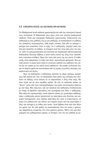 7
1.2 ΕΠΙΣΗΜΑΝΣΕΙΣ ∆Ι∆ΑΚΤΙΚΗΣ ΠΡΑΚΤΙΚΗΣ
Τα Μαθηµατικά αυτά καθαυτά χαρακτηρίζονται από την εσωτερική δοµική
τους τελειότητα. Η διδασκαλία τους όµως είναι µια εντελώς διαφορετική
υπόθεση. Είναι µια κατεξοχήν διαδικασία επικοινωνίας. Επικοινωνία του
καθηγητή µε τους µαθητές του µε µια επιδίωξη: να κατακτήσουν οι µαθητές
του ορισµένες συγκεκριµένες, κάθε φορά, γνώσεις. Και εδώ το κρίσιµο ε-
ρώτηµα που ανακύπτει είναι το εξής: Αν ο καθηγητής γνωρίζει καλά την
ύλη που σκοπεύει να διδάξει, το στοιχείο αυτό δεν είναι από µόνο του ικα-
νό, ώστε να πραγµατοποιήσει µια ποιοτική και παράλληλα αποτελεσµατική
διδασκαλία; Σίγουρα, βέβαια, η πολύ καλή γνώση της ύλης είναι οπωσδή-
ποτε αναγκαία συνθήκη. Όµως δεν είναι από µόνη της και ικανή. Ο καθη-
γητής είναι απαραίτητο να ξέρει και άλλα, περισσότερα πράγµατα. Και µε-
ταξύ αυτών, να ξέρει πολύ καλά το γνωστικό επίπεδο των µαθητών του, αλ-
λά και τον τρόπο µε τον οποίο αυτοί µαθαίνουν. Να αγαπά τη δουλειά του,
και να παίρνει χαρά και ικανοποίηση από τις µικρές ή µεγάλες επιτυχίες του
παιδευτικού του έργου.
Πριν τη διδασκαλία ο καθηγητής καλείται να πάρει κρίσιµες αποφά-
σεις: Και πρώτα απ’ όλα, να αποφασίσει ποιο µέρος της ενότητας που σκο-
πεύει να διδάξει, είναι ανάγκη να το παρουσιάσει ο ίδιος στην τάξη. Με
ποια σειρά και µε ποιο ακριβώς σχέδιο. Κι όλα τα υπόλοιπα πρέπει να
“βγουν” µέσα από έναν καλοσχεδιασµένο και καλά συντονισµένο διάλογο
µε την τάξη. Μια τάξη που, υπό την εποπτεία του καθηγητή, συνδιαλέγεται
µε στόχο να βρεθούν απαντήσεις στα ερωτήµατα που θέτει ο καθηγητής.
Μια τάξη που προσοµοιάζει, κατά κάποιον τρόπο, µε εργαστήριο µάθησης,
όπου ο καθηγητής ακούει προσεκτικά τις απαντήσεις που δίνονται, και επι-
χειρεί συστηµατικά, όταν κάποια απάντηση δεν είναι η αναµενόµενη, να
φέρει τον µαθητή που την έδωσε, στο σηµείο εκείνο που θα κατανοήσει ο
ίδιος την αστοχία ή το λάθος που έκανε. Αυτό βέβαια είναι κάτι που θέλει
τον χρόνο του. Κι εδώ πρέπει να κατανοήσουµε όλοι ότι αυτός ο χρόνος,
της απαραίτητης αναµονής, δεν είναι χαµένος χρόνος. Μόνο έτσι µια πλη-
ροφορία των µαθηµατικών µπορεί, εν δυνάµει, στο νου του µαθητή να µε-
 
