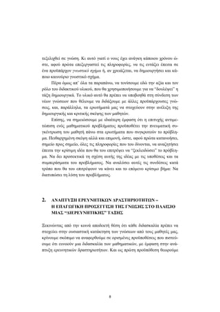 8
τεξελιχθεί σε γνώση. Κι αυτό γιατί ο νους έχει ανάγκη κάποιου χρόνου ώ-
στε, αφού πρώτα επεξεργαστεί τις πληροφορίες, να τις εντάξει έπειτα σε
ένα προϋπάρχον γνωστικό σχήµα ή, αν χρειάζεται, να δηµιουργήσει και κά-
ποιο καινούριο γνωστικό σχήµα.
Πέρα όµως απ’ όλα τα παραπάνω, να τονίσουµε εδώ την αξία και τον
ρόλο του διδακτικού υλικού, που θα χρησιµοποιήσουµε για να “δουλέψει” η
τάξη δηµιουργικά. Το υλικό αυτό θα πρέπει να υποβοηθά στη σύνδεση των
νέων γνώσεων που θέλουµε να διδάξουµε µε άλλες προϋπάρχουσες γνώ-
σεις, και, παράλληλα, τα ερωτήµατά µας να στοχεύουν στην ανέλιξη της
δηµιουργικής και κριτικής σκέψης των µαθητών.
Επίσης, να σηµειώσουµε µε ιδιαίτερη έµφαση ότι η επιτυχής αντιµε-
τώπιση ενός µαθηµατικού προβλήµατος προϋποθέτει την πνευµατική συ-
γκέντρωση του µαθητή πάνω στα ερωτήµατα που συγκροτούν το πρόβλη-
µα. Πειθαρχηµένη σκέψη αλλά και επιµονή, ώστε, αφού πρώτα κατανοήσει,
σηµείο προς σηµείο, όλες τις πληροφορίες που του δίνονται, να αναζητήσει
έπειτα την κρίσιµη ιδέα που θα του επιτρέψει να “ξεκλειδώσει” το πρόβλη-
µα. Να δει προσεκτικά τη σχέση αυτής της ιδέας µε τις υποθέσεις και τα
συµπεράσµατα του προβλήµατος. Να αναλύσει αυτές τις συνδέσεις κατά
τρόπο που θα του επιτρέψουν να κάνει και το επόµενο κρίσιµο βήµα: Να
διατυπώσει τη λύση του προβλήµατος.
2. ΑΝΑΠΤΥΞΗ ΕΡΕΥΝΗΤΙΚ Ν ∆ΡΑΣΤΗΡΙΟΤΗΤ Ν –
Η ΕΠΑΓ ΓΙΚΗ ΠΡΟΣΕΓΓΙΣΗ ΤΗΣ ΓΝ ΣΗΣ ΣΤΟ ΠΛΑΙΣΙΟ
ΜΙΑΣ “∆ΙΕΡΕΥΝΗΤΙΚΗΣ” ΤΑΞΗΣ
Ξεκινώντας από την κοινά αποδεκτή θέση ότι κάθε διδασκαλία πρέπει να
στοχεύει στην ουσιαστική κατάκτηση των γνώσεων από τους µαθητές µας,
κρίνουµε σκόπιµο να αναφερθούµε σε ορισµένες προϋποθέσεις που πιστεύ-
ουµε ότι ευνοούν µια διδασκαλία των µαθηµατικών, µε έµφαση στην ανά-
πτυξη ερευνητικών δραστηριοτήτων. Και ως πρώτη προϋπόθεση θεωρούµε
 