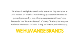 We believe all social platforms only make sense when they make sense to
your business. We often find reason through public sentiment online and
constantly ask ourselves how effective engagement could mean better
business for you. We are the initiator's of change. We change the way your
customers connect with the brand to help you increase your brand loyalty.
WEHUMANISEBRANDS 
 