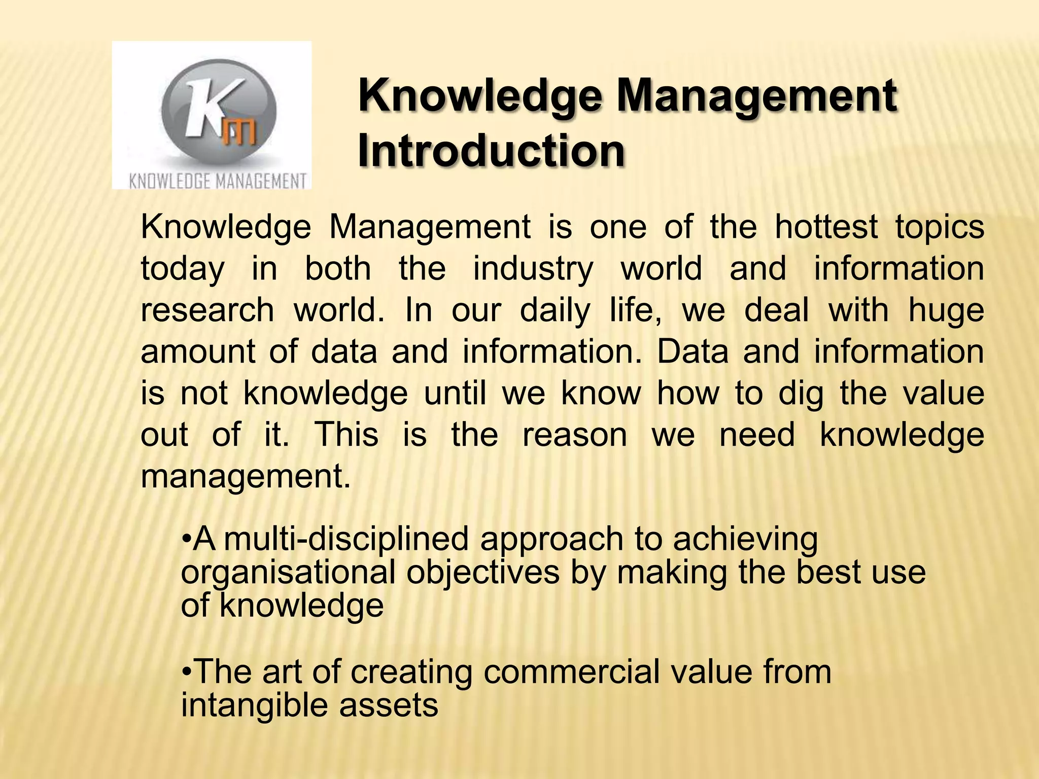 Knowledge Management
Introduction
Knowledge Management is one of the hottest topics
today in both the industry world and information
research world. In our daily life, we deal with huge
amount of data and information. Data and information
is not knowledge until we know how to dig the value
out of it. This is the reason we need knowledge
management.
•A multi-disciplined approach to achieving
organisational objectives by making the best use
of knowledge
•The art of creating commercial value from
intangible assets