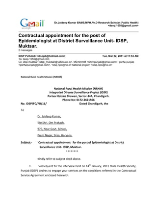 Dr.Jaideep Kumar BAMS,MPH,Ph.D Research Scholar (Public Health)
                                                                    <deep.1050@gmail.com>



Contractual appointment for the post of
Epidemiologist at District Surveillance Unit- IDSP,
Muktsar.
2 messages

IDSP PUNJAB <idsppb@hotmail.com>                                     Tue, Mar 22, 2011 at 11:53 AM
To: deep.1050@gmail.com
Cc: idsp muktsar <idsp_muktsar@yahoo.co.in>, MD NRHM <nrhmpunjab@gmail.com>, pshfw punjab
<pshfwpunjab@gmail.com>, "idsp-npo@nic.in National project" <idsp-npo@nic.in>



 National Rural Health Mission (NRHM)



                         National Rural Health Mission (NRHM)
                     Integrated Disease Surveillance Project (IDSP)
                    Parivar Kalyan Bhawan, Sector-34A, Chandigarh.
                                Phone No: 0172-2621506
 No. IDSP/FC/PB/11/                          Dated Chandigarh, the

 To

               Dr. Jaideep Kumar,

               S/o Shri. Om Prakash,

               970, Near Govt. School,

               Prem Nagar, Sirsa, Haryana.

 Subject:-      Contractual appointment for the post of Epidemiologist at District
                 Surveillance Unit- IDSP, Muktsar.
                                        ********

               Kindly refer to subject cited above.

        1.     Subsequent to the interview held on 14th January, 2011 State Health Society,
 Punjab (IDSP) desires to engage your services on the conditions referred in the Contractual
 Service Agreement enclosed herewith.
 