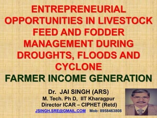 ENTREPRENEURIAL
OPPORTUNITIES IN LIVESTOCK
FEED AND FODDER
MANAGEMENT DURING
DROUGHTS, FLOODS AND
CYCLONE
FARMER INCOME GENERATION
Dr. JAI SINGH (ARS)
M. Tech. Ph D, IIT Kharagpur
Director ICAR – CIPHET (Retd)
JSINGH.SRE@GMAIL.COM Mob: 8958463808
 