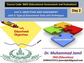 Unit 2: OBJECTIVES AND ASSESSMENT
Unit 3: Type of Assessment Tests and Techniques
Course Code: 8602 (Educational Assessment and Evaluation)
Dr. Muhammad Jamil
PhD (Education)
03004255912-jameelphd@gmail.com
Day 2
 