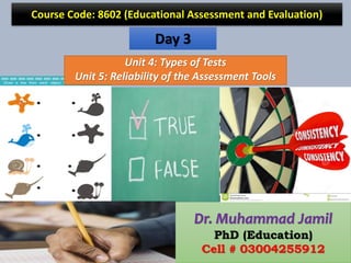 Course Code: 8602 (Educational Assessment and Evaluation)
Dr. Muhammad Jamil
PhD (Education)
Cell # 03004255912
Day 3
Unit 4: Types of Tests
Unit 5: Reliability of the Assessment Tools
 