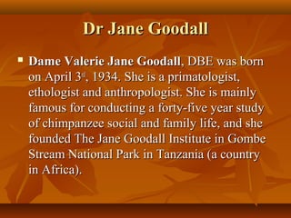 Dr Jane Goodall
   Dame Valerie Jane Goodall, DBE was born
    on April 3rd, 1934. She is a primatologist,
    ethologist and anthropologist. She is mainly
    famous for conducting a forty-five year study
    of chimpanzee social and family life, and she
    founded The Jane Goodall Institute in Gombe
    Stream National Park in Tanzania (a country
    in Africa).
 