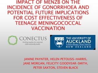 IMPACT OF MENZB ON THE
INCIDENCE OF GONORRHOEA AND
POTENTIAL FUTURE IMPLICATIONS
FOR COST EFFECTIVENESS OF
TEENAGE MENINGOCOCCAL
VACCINATION
JANINE PAYNTER, HELEN PETOUSIS-HARRIS,
JANE MORGAN, FELICITY GOODYEAR-SMITH,
PETER SAXTON, STEVEN BLACK
 