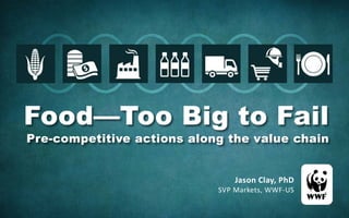 Jason Clay, PhD
SVP Markets, WWF-US
Food—Too Big to Fail
Pre-competitive actions along the value chain
 