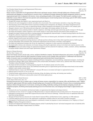 Dr. Jason T. Brooks, MBA, SPHR, Page 3 of 6


Vice President Human Resources and Organizational Effectiveness                                                                          2007 to 2012
The Britt Hunt Company, LLC                                                                                                              Nashville, TN
Senior executive responsible for all organizational effectiveness and human resource initiatives through leading team of human resource
professionals and engaging as a trusted advisor to executive team. Coordinated all strategic planning and change management initiatives, ensuring
organizational goals were in alignment with mission, vision, and guiding principles of the company. Provided executive coaching to senior
leadership to ensure effective functional area operation and continued progress toward meeting tactical and strategic goals for $85 million branded
food concept distribution company.
h   Designed HR strategic plan aligned to meet organizational goals and objectives
h   Partnered with senior management to identify and address the critical needs of the overall business and achieve a long-range HR strategy
h   Directed project team for $50 million business acquisition including project management, due diligence, and change management process
h   Advised the CEO and executive team on organizational design, change management and alignment of the workforce with company goals
h   Managed a dynamic team of HR professionals providing day-to-day support and strategic guidance for the team
h   Developed human resource planning models to identify competency, knowledge and talent gaps and develop specific strategies to fill the gaps
h   Developed and managed a market competitive total rewards strategy to ensure talent attraction and retention while managing costs
h   Designed, developed, and delivered effective learning programs for geographically dispersed leaders. Evaluated learning programs and effectiveness
    through the collection of quantitative and qualitative feedback
h   Implemented integrated performance management systems to ensure focus on business goals, development of employee capabilities and career
    potential, aligned reward systems and retention of talent
h   Led an internal talent acquisition/recruiting function to staff open positions utilizing a best of class talent acquisition process; build on-going
    sourcing relationships with recruitment firms, professional organizations and universities to facilitate a talent pipeline
h   Developed and implemented strategies that elevate the organization's competency in talent acquisition and pipeline development
h   Developed public relations and community involvement strategy allowing the opportunity increase involvement and corporate presence in the
h   local market
    Developed web and social media strategy for organization designed to provide connection for employees, vendors, customers, and key stakeholders
    leveraging multiple channels and search engine optimization strategies

Director of Human Resources                                                                                                              2006 to 2007
The Britt Hunt Company, LLC                                                                                                              Nashville, TN
Senior level human resource role for sales, service, and direct distribution company. Developed infrastructure and systems of a high performing
human resource function and led the daily operations of human resources across multiple states and districts. Collaborated with functional
leaders of executive team to accomplish tactical organizational goals and develop future focused objectives.
h Developed multiple human resource programs including performance management, succession planning, compensation programs, recruiting and
  hiring process redesign, HRIS system implementation, policy and procedure development, climate survey, quarterly home office meetings, and
  "Discipline without Punishment" based program
h Developed and delivered effective training programs programs for all employee groups across the country
h Conducted organizational Climate Survey and established measurable goals for organizational growth and improvement based on team member
  feedback to grow people-oriented culture
h Established objective metrics and "HR Dashboard" to measure HR return on investment and impact to organizational success
h Reduced turnover from 45% to 22% in one year
h Formalized human capital processes focusing on attracting, hiring, developing, motivating, and retaining team members
h Developed system of HR process and procedure manual with formal update process

Manager of Corporate Human Resources                                                                                                     2003 to 2006
Cracker Barrel Old Country Store, Inc.                                                                                                   Lebanon, TN
Promoted from previous role to expand scope to include all human resource responsibility for corporate office and distribution center. Support
provided for approximately 900 team members through leading team of exempt level HR professionals. Extensive focus on maintaining positive
employee relations through proactive involvement, recruiting and staffing, leadership coaching and development, designing rewards and
recognition programs, facilitating annual people planning process for all functional areas, and managing annual budget of approximately $2.0
million.
h Partnered with area Vice-presidents and functional leaders on organizational development and change initiatives
h Coordinated activities of team of 5 exempt level HR professionals to meet the employment and recruiting needs (over 150 positions per year)
h Redesigned recruiting process around DDI Targeted Selection model and TSAccess technology. Trained interviewers on appropriate behavioral
  based interviewing techniques
h Managed all Human Resource functions for Cracker Barrel Corporate Offices and Distribution Center, supporting over 900 employees
h Counseled employees from all levels of the organization on appropriate workplace behaviors and conflict resolution techniques
h Participated on Total Rewards action team designed to continuously evaluate our programs to ensure maintenance of an "Employer of Choice"
h status
  Managed Employee Recognition initiatives
h Designed and implemented leadership development program entitled "Leadership Rap Session" and trained management team on leadership skills
h Managed annual HR budget of approximately $2.0 Million
 