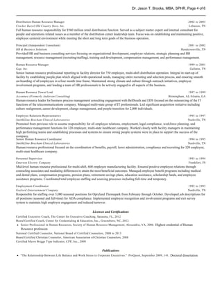 Dr. Jason T. Brooks, MBA, SPHR, Page 4 of 6


Distribution Human Resource Manager                                                                                                 2002 to 2003
Cracker Barrel Old Country Store, Inc.                                                                                              Lebanon, TN
Full human resource responsibility for $560 million retail distribution function. Served as a subject matter expert and internal consultant for
people and operations related issues as a member of the distribution center leadership team. Focus was on establishing and maintaining positive,
employee centered environment while meeting the short and long term goals of the business operation.

Principal (Independent Consultant)                                                                                                 2001 to 2002
HR & Business Solutions                                                                                                        Hendersonville, TN
Provided HR and business consulting services focusing on organizational development, employee relations, strategic planning and HR
management, resource management (recruiting/staffing), training and development, compensation management, and performance management.

Human Resource Manager                                                                                                              1999 to 2001
Gap, Inc.                                                                                                                            Gallatin, TN
Senior human resource professional reporting to facility director for 750 employee, multi-shift distribution operation. Integral in start-up of
facility by establishing people plan which aligned with operational needs, managing entire recruiting and selection process, and ensuring smooth
on-boarding of all employees in a four month time frame. Maintained strong climate and culture through outreach initiatives, employee
involvement programs, and leading a team of HR professionals to be actively engaged in all aspects of the business.

Human Resource Tower Lead                                                                                                         1997 to 1999
Accenture (Formerly Andersen Consulting)                                                                             Birmingham, AL/Atlanta, GA
Human resource leader for business process management consulting engagement with BellSouth and EDS focused on the outsourcing of the IT
functions of the telecommunications company. Managed multi-state group of IT professionals. Led significant acquisition initiative including
culture realignment, career development, change management, and people transition for 2,000 individuals.

Employee Relations Representative                                                                                                   1995 to 1997
SmithKline Beecham Clinical Laboratories                                                                                            Nashville, TN
Promoted from previous role to assume responsibility for all employee relations, employment, legal compliance, workforce planning, and
performance management functions for 320 employee, multi-state healthcare company. Worked closely with facility managers in maintaining
high performing teams and establishing processes and systems to ensure strong people systems were in place to support the success of the
company.
Senior Human Resource Coordinator                                                                                                   1994 to 1995
SmithKline Beecham Clinical Laboratories                                                                                            Nashville, TN
Human resource professional focused on the coordination of benefits, payroll, leave administration, compliance and recruiting for 320 employee,
multi-state healthcare company.

Personnel Supervisor                                                                                                                1993 to 1994
Emerson Electric Company                                                                                                            Frankfort, IN
Mid-level human resource professional for multi-shift, 600 employee manufacturing facility. Ensured positive employee relations through
counseling associates and mediating differences to attain the most beneficial outcomes. Managed employee benefit programs including medical
and dental plans, compensation programs, pension plans, retirement savings plans, education assistance, scholarship funds, and employee
assistance programs. Coordinated total employee staffing and sourcing processes including full-time and temporary.

Employment Coordinator                                                                                                              1992 to 1993
Gaylord Entertainment Company                                                                                                       Nashville, TN
Responsible for staffing over 3,000 seasonal positions for Opryland Themepark from February through October. Developed job descriptions for
all positions (seasonal and full-time) for ADA compliance. Implemented employee recognition and involvement programs and exit survey
system to maintain high employee engagement and reduced turnover.

                                                           Licenses and Certifications
Certified Executive Coach, The Center for Executive Coaching, Sarasota, FL, 2012
Board Certified Coach, Center for Credentialing & Education, Inc., Greensboro, NC, 2012
h Senior Professional in Human Resources, Society of Human Resource Management, Alexandria, VA, 2006. Highest credential of Human
h
   Resource profession
National Certified Counselor, National Board of Certified Counselors, 2008 to 2013
Board Certified Christian Counselor, American Association of Christian Counselors, 2008
Certified Myers Briggs Type Indicator, CPP, Inc., 2008


                                                                  Publications
h "The Relationship Between Life Balance and Work Stress in Corporate Executives." ProQuest, September 2009, 141. Doctoral dissertation
h
 