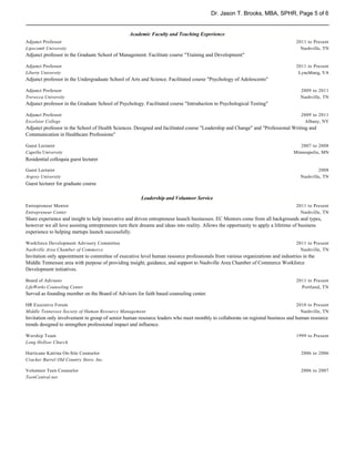 Dr. Jason T. Brooks, MBA, SPHR, Page 5 of 6


                                                 Academic Faculty and Teaching Experience
Adjunct Professor                                                                                                               2011 to Present
Lipscomb University                                                                                                               Nashville, TN
Adjunct professor in the Graduate School of Management. Facilitate course "Training and Development"

Adjunct Professor                                                                                                               2011 to Present
Liberty University                                                                                                               Lynchburg, VA
Adjunct professor in the Undergraduate School of Arts and Science. Facilitated course "Psychology of Adolescents"

Adjunct Professor                                                                                                                 2009 to 2011
Trevecca University                                                                                                               Nashville, TN
Adjunct professor in the Graduate School of Psychology. Facilitated course "Introduction to Psychological Testing"

Adjunct Professor                                                                                                                 2009 to 2011
Excelsior College                                                                                                                   Albany, NY
Adjunct professor in the School of Health Sciences. Designed and facilitated course "Leadership and Change" and "Professional Writing and
Communication in Healthcare Professions"

Guest Lecturer                                                                                                                    2007 to 2008
Capella University                                                                                                             Minneapolis, MN
Residential colloquia guest lecturer

Guest Lecturer                                                                                                                            2008
Argosy University                                                                                                                 Nashville, TN
Guest lecturer for graduate course

                                                      Leadership and Volunteer Service
Entrepreneur Mentor                                                                                                             2011 to Present
Entrepreneur Center                                                                                                               Nashville, TN
Share experience and insight to help innovative and driven entrepreneur launch businesses. EC Mentors come from all backgrounds and types,
however we all love assisting entrepreneurs turn their dreams and ideas into reality. Allows the opportunity to apply a lifetime of business
experience to helping startups launch successfully.

Workforce Development Advisory Committee                                                                                        2011 to Present
Nashville Area Chamber of Commerce                                                                                                Nashville, TN
Invitation only appointment to committee of executive level human resource professionals from various organizations and industries in the
Middle Tennessee area with purpose of providing insight, guidance, and support to Nashville Area Chamber of Commerce Workforce
Development initiatives.

Board of Advisors                                                                                                               2011 to Present
LifeWorks Counseling Center                                                                                                       Portland, TN
Served as founding member on the Board of Advisors for faith based counseling center.

HR Executive Forum                                                                                                              2010 to Present
Middle Tennessee Society of Human Resource Management                                                                             Nashville, TN
Invitation only involvement in group of senior human resource leaders who meet monthly to collaborate on regional business and human resource
trends designed to strengthen professional impact and influence.

Worship Team                                                                                                                    1999 to Present
Long Hollow Church

Hurricane Katrina On-Site Counselor                                                                                               2006 to 2006
Cracker Barrel Old Country Store, Inc.

Volunteer Teen Counselor                                                                                                          2006 to 2007
TeenCentral.net
 