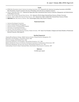 Dr. Jason T. Brooks, MBA, SPHR, Page 6 of 6


                                                                      Awards
h KPMG Best Dissertation Award, American Accounting Association, 2010. Honored by the American Accounting Association with KPMG
h
    Best Dissertation Award for research in the area of life balance and work stress in corporate executives.
h Honoree, Sigma Beta Delta, 2011. Inducted into Sigma Beta Delta, International Honor Society in Business, Management, and Administration
h
  at Marylhurst University
h Honoree, Phi Eta Sigma National Honor Society, 1990. Inducted to Phi Eta Sigma National Honor Society at Purdue University.
h
h Honoree, Alpha Lambda Delta National Honor Society, 1990. Inducted into Alpha Lambda Delta National Honor Society at Purdue
h
h University.
h Eagle Scout Rank, Boy Scouts of America, 1986. Earned Highest Rank in Boy Scouts of America

                                                               Professional Societies
h   American Psychological Association
h   Society of Human Resource Management
h   American Society of Training and Development
h   The Society of Consulting Psychology
h   National Career Development Association
h
h   Delta Sigma Pi Professional Business Fraternity, Purdue University, 1989. Senior Vice President, Collegiate and Alumni Member of Professional
    Business Fraternity, Delta Sigma Pi.

                                                              Speaking Engagements
Aligning HR and Business Strategy, Middle Tennessee Society of Human Resource Management, 2011
Harassment in the Workplace, Long Hollow Church, 2008
Effective Listening, Hunt Brothers Pizza, 2008
Generational Differences in the Workplace, Hall and Hunt Enterprises, LLC, 2008
Balance and Direction: Keys to Life Success, International Association of Administrative Professionals, 2007
Performance Management: Driving Career Success, Hall and Hunt Enterprises, LLC, 2007
Understanding Yourself to Better Understand Others, Hunt Brother's Pizza Executive Committee, 2007


                                                                    References
                                                              Available upon request
 