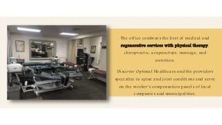 The office combines the best of medical and
regenerative services with physical therapy,
chiropractic, acupuncture, massage, and
nutrition.
Discover Optimal Healthcare and the providers
specialize in spine and joint conditions and serve
on the worker's compensation panels of local
companies and municipalities.
 