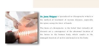 Dr. Jason Weigner is specialized in Chiropractic which is
the method of treatment of various diseases, especially
the spine, using the force of hands.
The basis of chiropractic is the belief that virtually all
diseases are a consequence of the abnormal location of
the bones in the human body, which results in the
damaged function of nerves and muscles in the body.
 