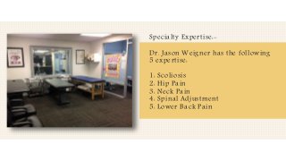 Specialty Expertise:-
Dr. Jason Weigner has the following
5 expertise:
1: Scoliosis
2: Hip Pain
3: Neck Pain
4: Spinal Adjustment
5: Lower Back Pain
 