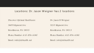 Locations: Dr. Jason Weigner has 2 locations
Discover Optimal Healthcare
3605 Edgmont Ave
Brookhaven, PA 19015
Phone Number: 610-876-6180
Email: info@dohealth.net
Dr. Jason N Weigner
3215 Edgmont Ave
Brookhaven, PA 19015
Phone Number: 610-876-6180
Email: info@dohealth.net
 