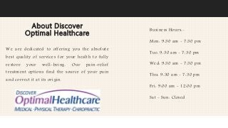 About Discover
Optimal Healthcare
We are dedicated to offering you the absolute
best quality of services for your health to fully
restore your well-being. Our pain-relief
treatment options find the source of your pain
and correct it at its origin.
Business Hours:-
Mon: 9:30 am - 7:30 pm
Tue: 9:30 am - 7:30 pm
Wed: 9:30 am - 7:30 pm
Thu: 9:30 am - 7:30 pm
Fri: 9:00 am - 12:00 pm
Sat - Sun: Closed
 