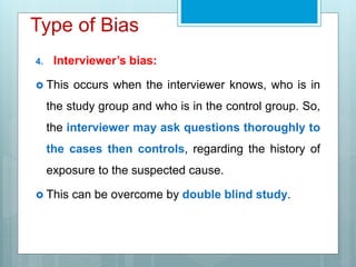 Type of Bias
4. Interviewer’s bias:
 This occurs when the interviewer knows, who is in
the study group and who is in the control group. So,
the interviewer may ask questions thoroughly to
the cases then controls, regarding the history of
exposure to the suspected cause.
 This can be overcome by double blind study.
 