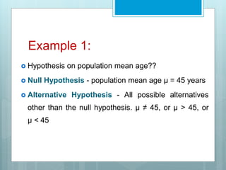 Example 1:
 Hypothesis on population mean age??
 Null Hypothesis - population mean age μ = 45 years
 Alternative Hypothesis - All possible alternatives
other than the null hypothesis. μ ≠ 45, or μ > 45, or
μ < 45
 