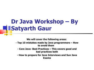 Dr Java Workshop – By Satyarth Gaur We will cover the following areas:  - Top 10 mistakes made by Java programmers – How to avoid them    - Core Java- Best Practices – This covers good and bad practices both - How to prepare for Java Interviews and Sun Java Exams 